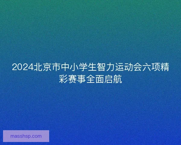 2024北京市中小学生智力运动会六项精彩赛事全面启航 2024北京市中小学生智力运动会六项精彩赛事全面启航