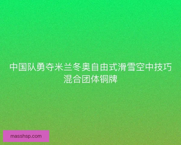 中国队勇夺米兰冬奥自由式滑雪空中技巧混合团体铜牌 中国队勇夺米兰冬奥自由式滑雪空中技巧混合团体铜牌