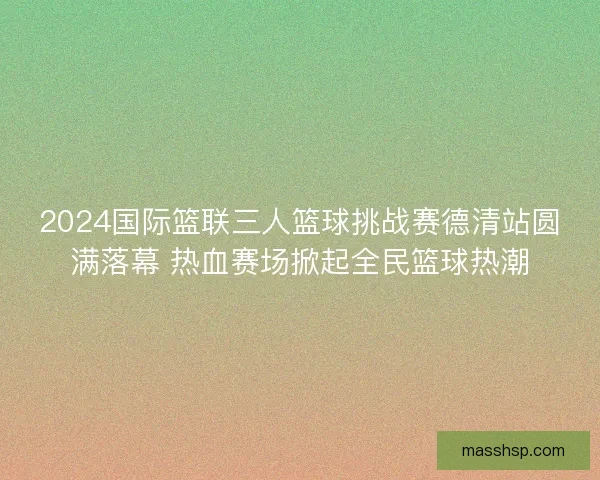 2024国际篮联三人篮球挑战赛德清站圆满落幕 热血赛场掀起全民篮球热潮