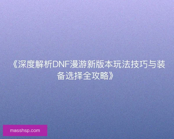 《深度解析DNF漫游新版本玩法技巧与装备选择全攻略》 《深度解析DNF漫游新版本玩法技巧与装备选择全攻略》