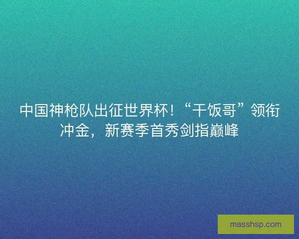 中国神枪队出征世界杯!“干饭哥” 领衔冲金,新赛季首秀剑指巅峰 中国神枪队出征世界杯!“干饭哥” 领衔冲金,新赛季首秀剑指巅峰