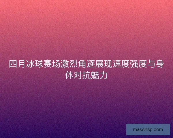 四月冰球赛场激烈角逐展现速度强度与身体对抗魅力