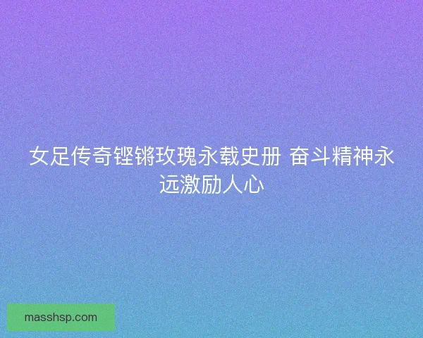 女足传奇铿锵玫瑰永载史册 奋斗精神永远激励人心 女足传奇铿锵玫瑰永载史册 奋斗精神永远激励人心