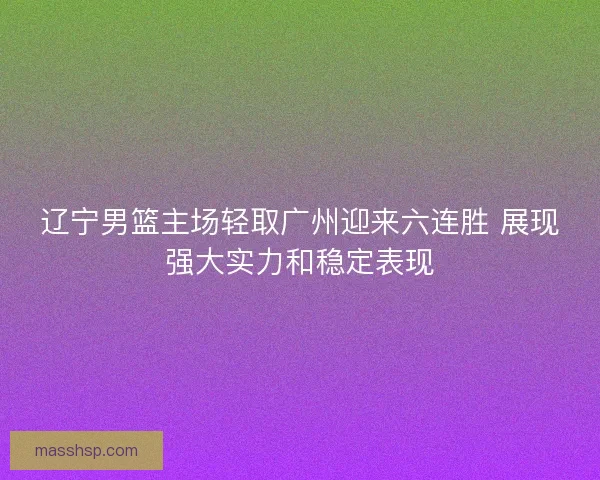 辽宁男篮主场轻取广州迎来六连胜 展现强大实力和稳定表现