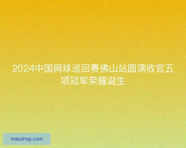 2024中国网球巡回赛佛山站圆满收官五项冠军荣耀诞生