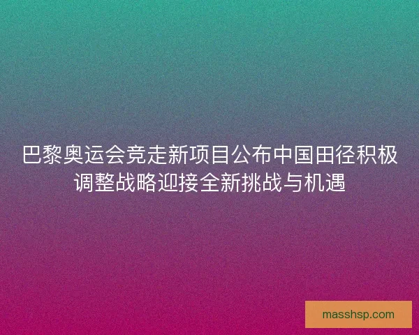 巴黎奥运会竞走新项目公布中国田径积极调整战略迎接全新挑战与机遇
