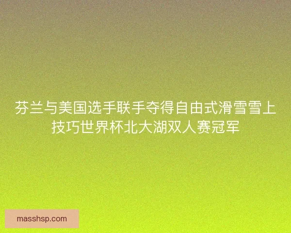 芬兰与美国选手联手夺得自由式滑雪雪上技巧世界杯北大湖双人赛冠军