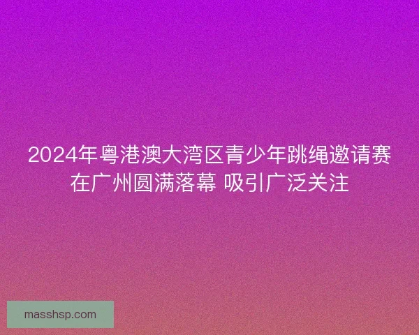 2024年粤港澳大湾区青少年跳绳邀请赛在广州圆满落幕 吸引广泛关注