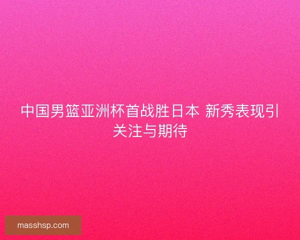 中国男篮亚洲杯首战胜日本 新秀表现引关注与期待