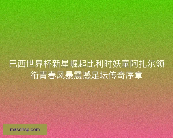 巴西世界杯新星崛起比利时妖童阿扎尔领衔青春风暴震撼足坛传奇序章