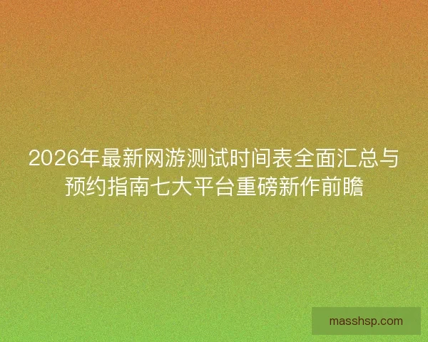 2026年最新网游测试时间表全面汇总与预约指南七大平台重磅新作前瞻