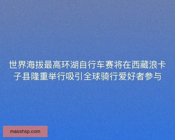世界海拔最高环湖自行车赛将在西藏浪卡子县隆重举行吸引全球骑行爱好者参与