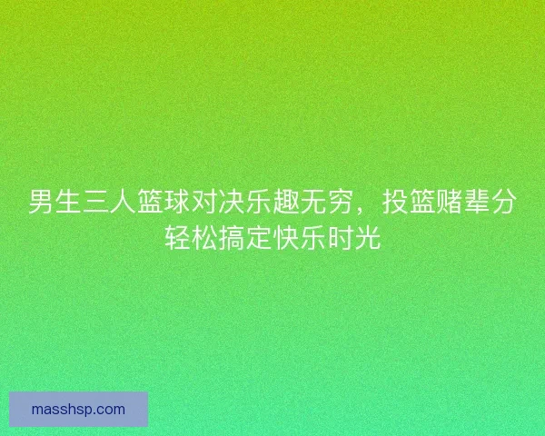 男生三人篮球对决乐趣无穷，投篮赌辈分轻松搞定快乐时光