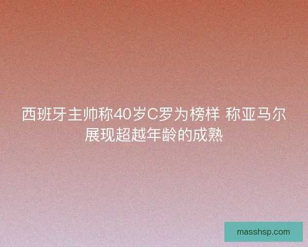 西班牙主帅称40岁C罗为榜样 称亚马尔展现超越年龄的成熟