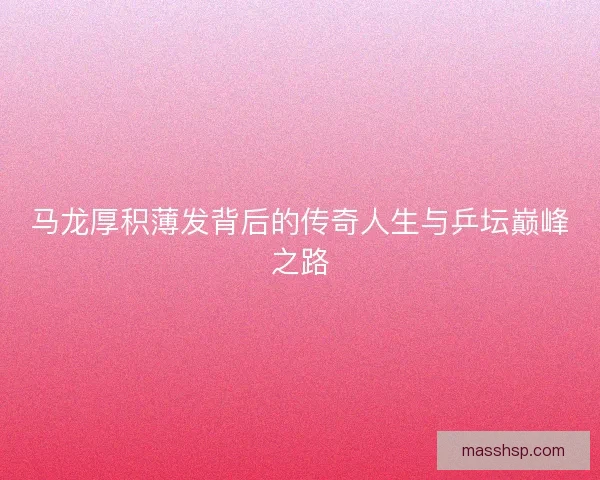 马龙厚积薄发背后的传奇人生与乒坛巅峰之路