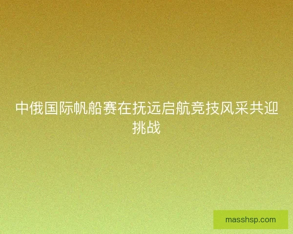 中俄国际帆船赛在抚远启航竞技风采共迎挑战 中俄国际帆船赛在抚远启航竞技风采共迎挑战
