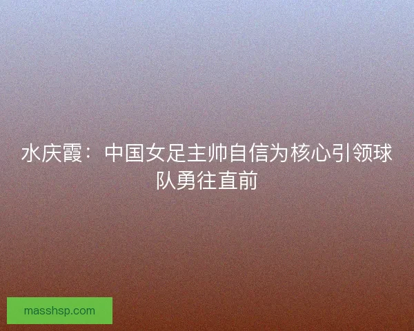 水庆霞:中国女足主帅自信为核心引领球队勇往直前 水庆霞:中国女足主帅自信为核心引领球队勇往直前