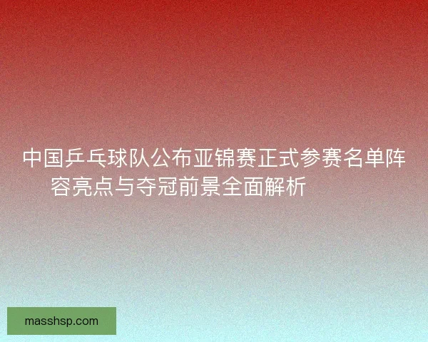 中国乒乓球队公布亚锦赛正式参赛名单阵容亮点与夺冠前景全面解析 🏓🇨🇳