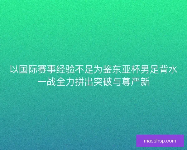 以国际赛事经验不足为鉴东亚杯男足背水一战全力拼出突破与尊严新