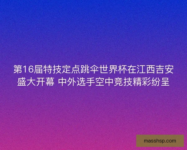 第16届特技定点跳伞世界杯在江西吉安盛大开幕 中外选手空中竞技精彩纷呈