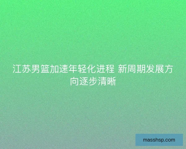 江苏男篮加速年轻化进程 新周期发展方向逐步清晰 江苏男篮加速年轻化进程 新周期发展方向逐步清晰