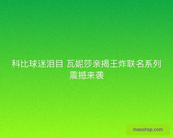 科比球迷泪目 瓦妮莎亲揭王炸联名系列震撼来袭